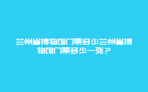 兰州省博物馆门票多少兰州省博物馆门票多少一张？