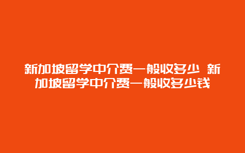 新加坡留学中介费一般收多少 新加坡留学中介费一般收多少钱