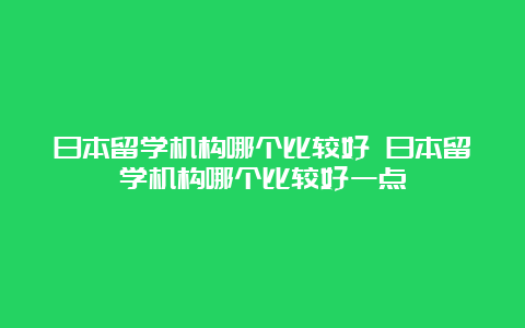 日本留学机构哪个比较好 日本留学机构哪个比较好一点