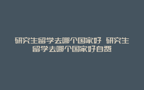 研究生留学去哪个国家好 研究生留学去哪个国家好自费