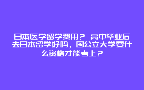 日本医学留学费用？ 高中毕业后去日本留学好吗，国公立大学要什么资格才能考上？