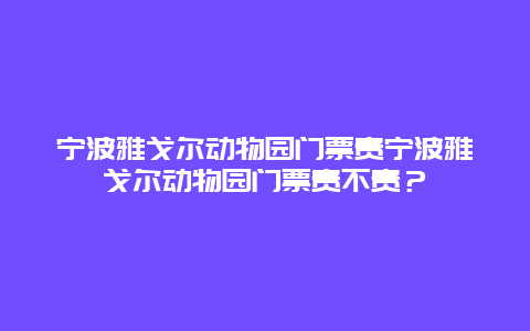 宁波雅戈尔动物园门票贵宁波雅戈尔动物园门票贵不贵？