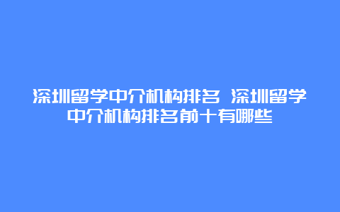 深圳留学中介机构排名 深圳留学中介机构排名前十有哪些