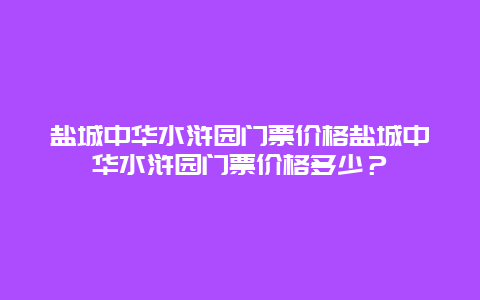 盐城中华水浒园门票价格盐城中华水浒园门票价格多少？