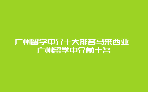 广州留学中介十大排名马来西亚 广州留学中介前十名