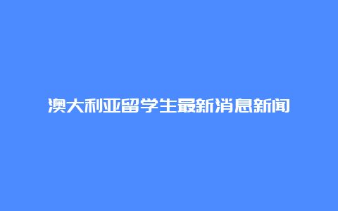 澳大利亚留学生最新消息新闻