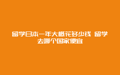 留学日本一年大概花多少钱 留学去哪个国家便宜