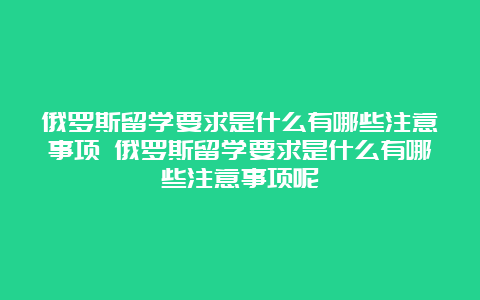 俄罗斯留学要求是什么有哪些注意事项 俄罗斯留学要求是什么有哪些注意事项呢