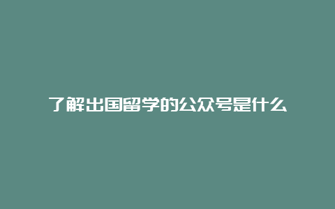 了解出国留学的公众号是什么