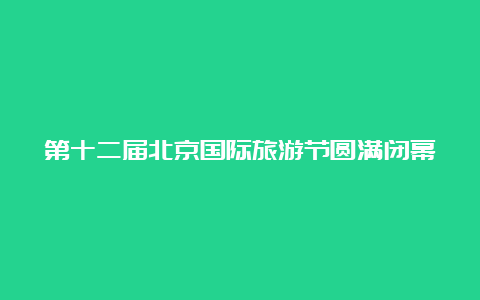 第十二届北京国际旅游节圆满闭幕