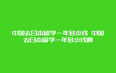 中国去日本留学一年多少钱 中国去日本留学一年多少钱啊