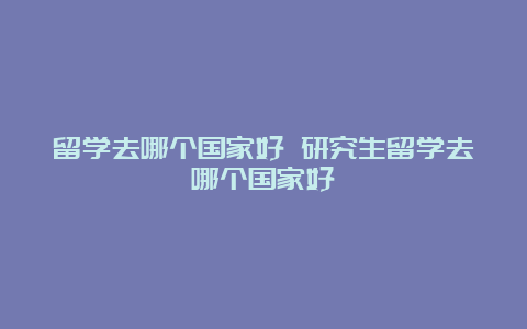 留学去哪个国家好 研究生留学去哪个国家好