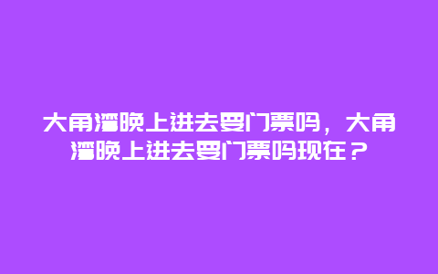 大角湾晚上进去要门票吗，大角湾晚上进去要门票吗现在？