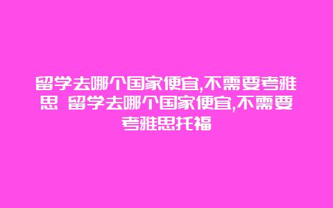 留学去哪个国家便宜,不需要考雅思 留学去哪个国家便宜,不需要考雅思托福