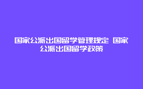 国家公派出国留学管理规定 国家公派出国留学政策