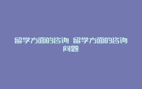 留学方面的咨询 留学方面的咨询问题