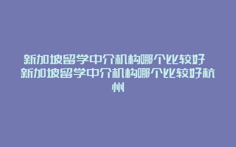 新加坡留学中介机构哪个比较好 新加坡留学中介机构哪个比较好杭州