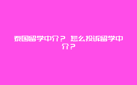 泰国留学中介？ 怎么投诉留学中介？