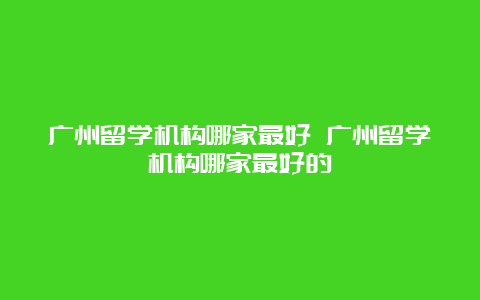 广州留学机构哪家最好 广州留学机构哪家最好的