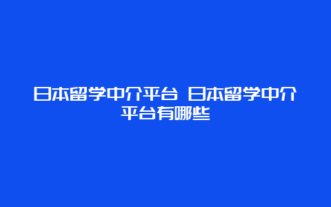 日本留学中介平台 日本留学中介平台有哪些