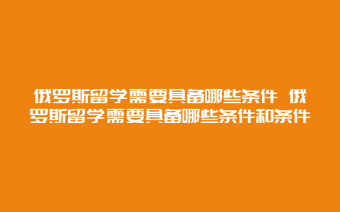 俄罗斯留学需要具备哪些条件 俄罗斯留学需要具备哪些条件和条件