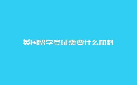 英国留学签证需要什么材料