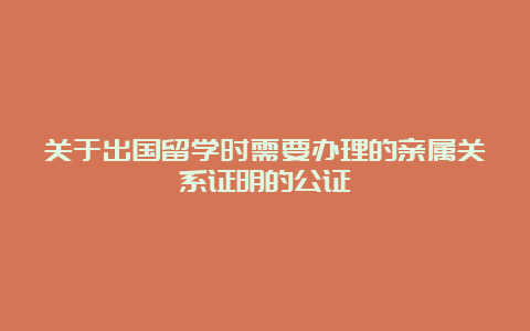 关于出国留学时需要办理的亲属关系证明的公证