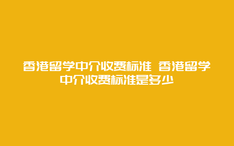 香港留学中介收费标准 香港留学中介收费标准是多少