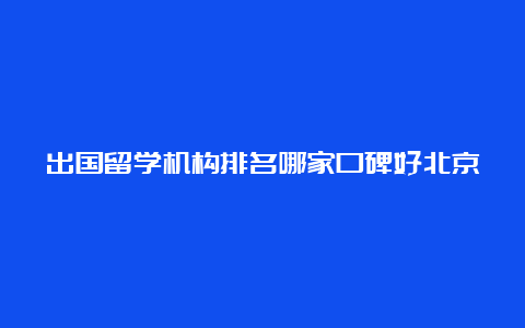 出国留学机构排名哪家口碑好北京