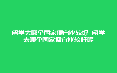 留学去哪个国家便宜比较好 留学去哪个国家便宜比较好呢