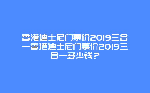 香港迪士尼门票价2019三合一香港迪士尼门票价2019三合一多少钱？