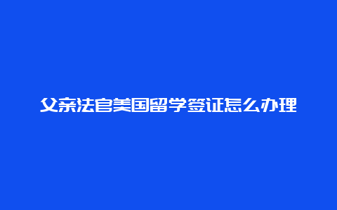 父亲法官美国留学签证怎么办理