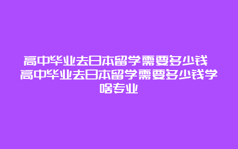 高中毕业去日本留学需要多少钱 高中毕业去日本留学需要多少钱学啥专业