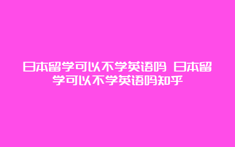 日本留学可以不学英语吗 日本留学可以不学英语吗知乎