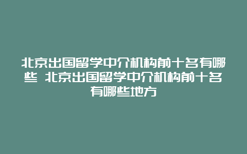 北京出国留学中介机构前十名有哪些 北京出国留学中介机构前十名有哪些地方