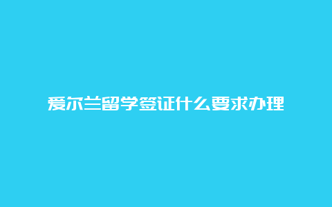 爱尔兰留学签证什么要求办理