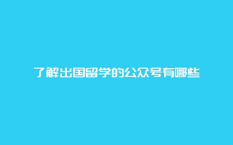 了解出国留学的公众号有哪些