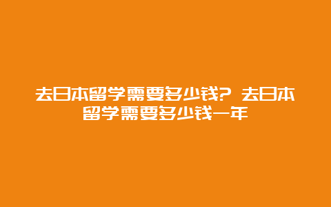 去日本留学需要多少钱? 去日本留学需要多少钱一年