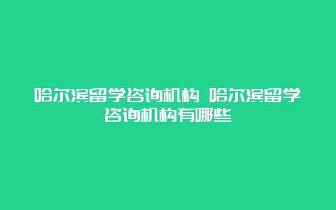 哈尔滨留学咨询机构 哈尔滨留学咨询机构有哪些