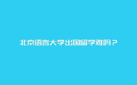 北京语言大学出国留学难吗？