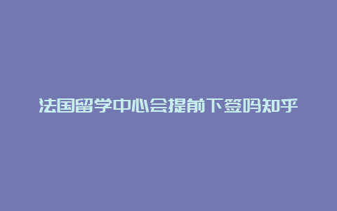 法国留学中心会提前下签吗知乎