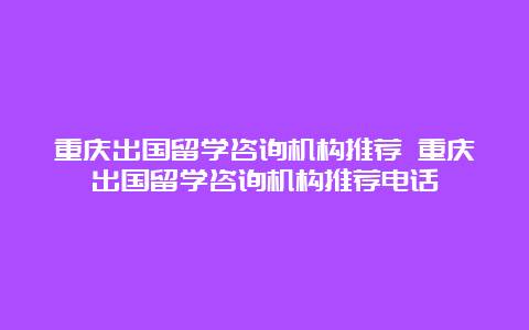 重庆出国留学咨询机构推荐 重庆出国留学咨询机构推荐电话