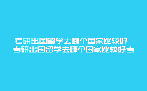 考研出国留学去哪个国家比较好 考研出国留学去哪个国家比较好考