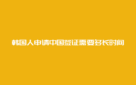 韩国人申请中国签证需要多长时间