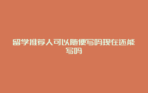 留学推荐人可以随便写吗现在还能写吗