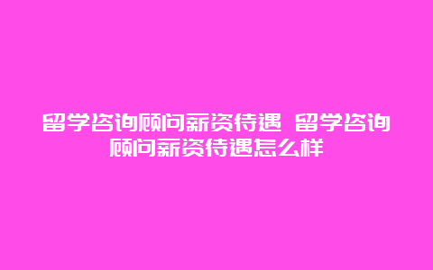 留学咨询顾问薪资待遇 留学咨询顾问薪资待遇怎么样