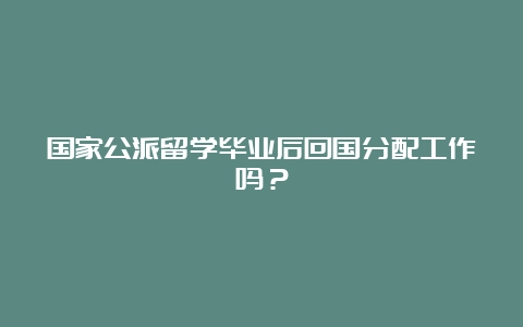 国家公派留学毕业后回国分配工作吗？