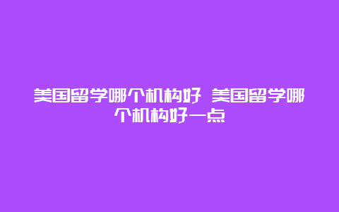 美国留学哪个机构好 美国留学哪个机构好一点