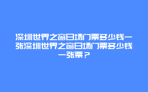 深圳世界之窗日场门票多少钱一张深圳世界之窗日场门票多少钱一张票？