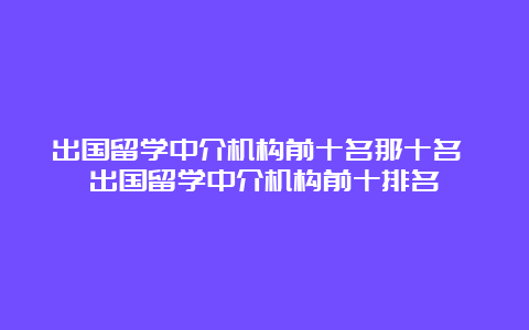 出国留学中介机构前十名那十名 出国留学中介机构前十排名